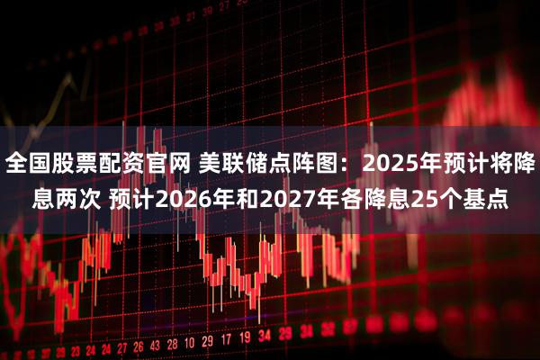 全国股票配资官网 美联储点阵图：2025年预计将降息两次 预计2026年和2027年各降息25个基点