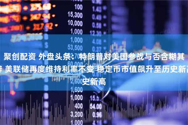 聚创配资 外盘头条：特朗普对美国参战与否含糊其辞 美联储再度维持利率不变 稳定币市值飙升至历史新高
