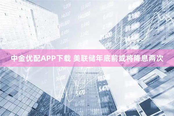 中金优配APP下载 美联储年底前或将降息两次