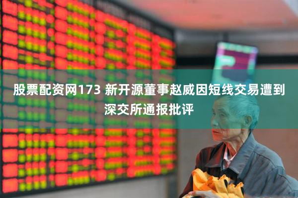 股票配资网173 新开源董事赵威因短线交易遭到深交所通报批评