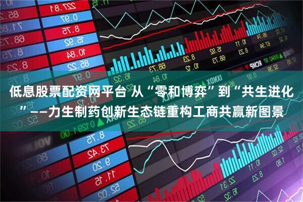 低息股票配资网平台 从“零和博弈”到“共生进化”——力生制药创新生态链重构工商共赢新图景