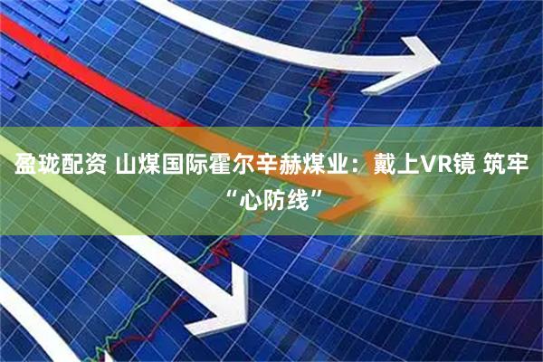 盈珑配资 山煤国际霍尔辛赫煤业：戴上VR镜 筑牢“心防线”
