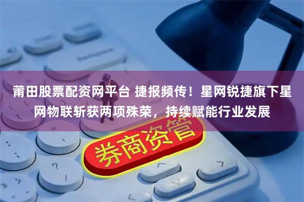 莆田股票配资网平台 捷报频传！星网锐捷旗下星网物联斩获两项殊荣，持续赋能行业发展