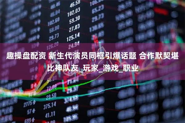 趣操盘配资 新生代演员同框引爆话题 合作默契堪比神队友_玩家_游戏_职业