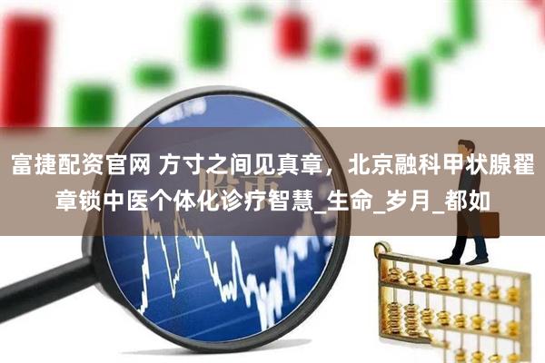 富捷配资官网 方寸之间见真章，北京融科甲状腺翟章锁中医个体化诊疗智慧_生命_岁月_都如