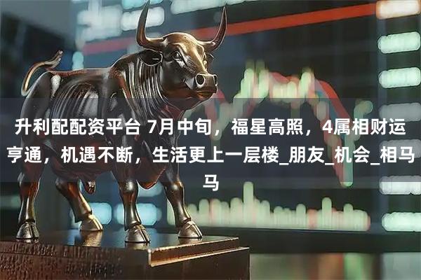 升利配配资平台 7月中旬，福星高照，4属相财运亨通，机遇不断，生活更上一层楼_朋友_机会_相马