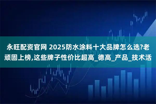 永旺配资官网 2025防水涂料十大品牌怎么选?老顽固上榜,这些牌子性价比超高_德高_产品_技术活