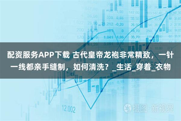 配资服务APP下载 古代皇帝龙袍非常精致，一针一线都亲手缝制，如何清洗？_生活_穿着_衣物