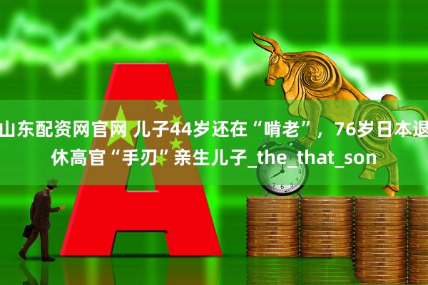 山东配资网官网 儿子44岁还在“啃老”，76岁日本退休高官“手刃”亲生儿子_the_that_son