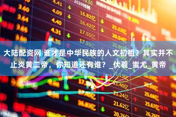 大陆配资网 谁才是中华民族的人文初祖？其实并不止炎黄二帝，你知道还有谁？_伏羲_蚩尤_黄帝