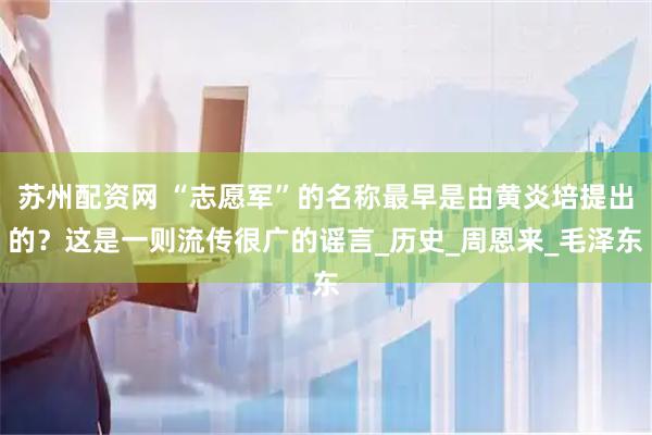 苏州配资网 “志愿军”的名称最早是由黄炎培提出的？这是一则流传很广的谣言_历史_周恩来_毛泽东