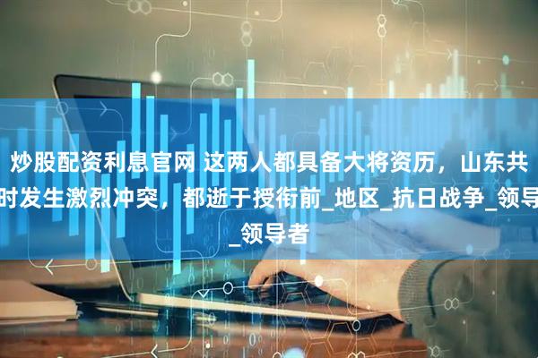 炒股配资利息官网 这两人都具备大将资历，山东共事时发生激烈冲突，都逝于授衔前_地区_抗日战争_领导者