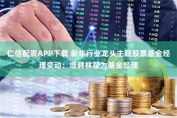 仁信配资APP下载 新华行业龙头主题股票基金经理变动：增聘林翟为基金经理