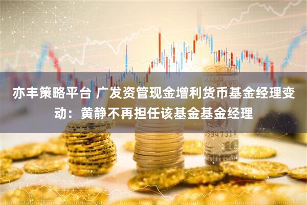 亦丰策略平台 广发资管现金增利货币基金经理变动：黄静不再担任该基金基金经理