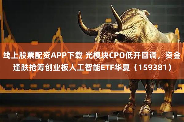 线上股票配资APP下载 光模块CPO低开回调，资金逢跌抢筹创业板人工智能ETF华夏（159381）