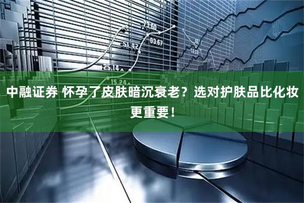 中融证券 怀孕了皮肤暗沉衰老？选对护肤品比化妆更重要！