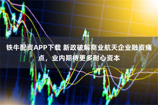 铁牛配资APP下载 新政破解商业航天企业融资痛点，业内期待更多耐心资本
