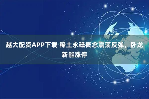 越大配资APP下载 稀土永磁概念震荡反弹，卧龙新能涨停