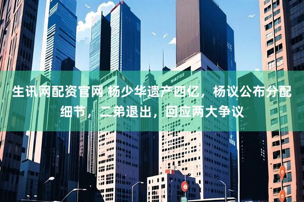 生讯网配资官网 杨少华遗产四亿，杨议公布分配细节，二弟退出，回应两大争议