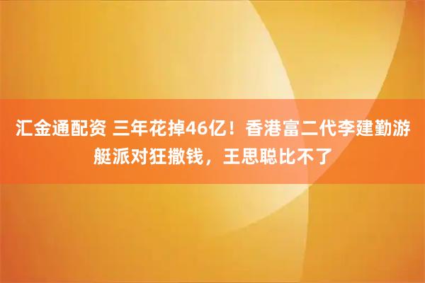 汇金通配资 三年花掉46亿！香港富二代李建勤游艇派对狂撒钱，王思聪比不了