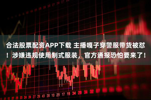 合法股票配资APP下载 主播嘎子穿警服带货被怼！涉嫌违规使用制式服装，官方通报恐怕要来了！