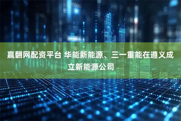 赢翻网配资平台 华能新能源、三一重能在遵义成立新能源公司