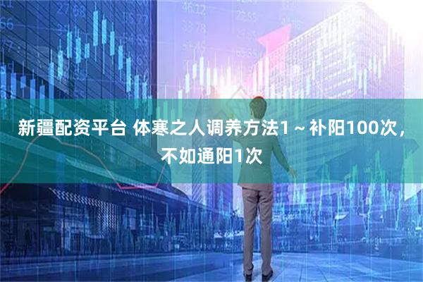 新疆配资平台 体寒之人调养方法1～补阳100次，不如通阳1次