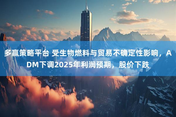 多赢策略平台 受生物燃料与贸易不确定性影响，ADM下调2025年利润预期，股价下跌