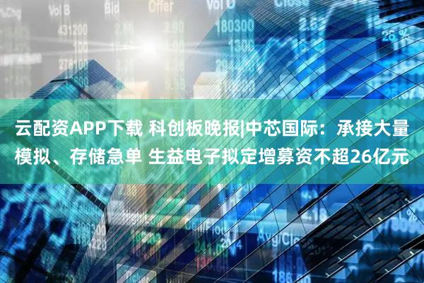 云配资APP下载 科创板晚报|中芯国际：承接大量模拟、存储急单 生益电子拟定增募资不超26亿元