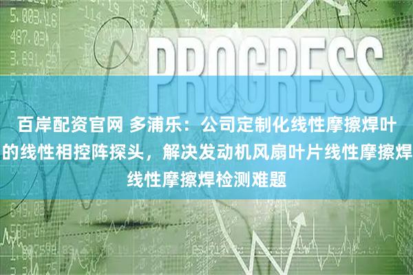 百岸配资官网 多浦乐：公司定制化线性摩擦焊叶片检测用的线性相控阵探头，解决发动机风扇叶片线性摩擦焊检测难题
