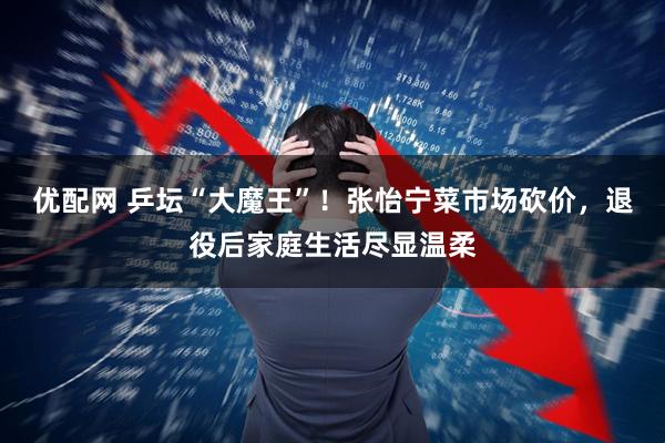 优配网 乒坛“大魔王”！张怡宁菜市场砍价，退役后家庭生活尽显温柔