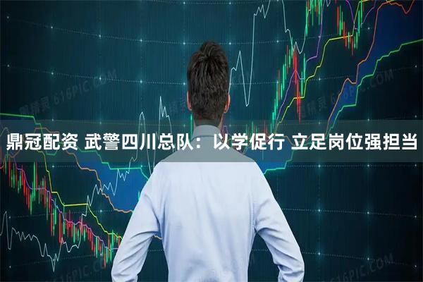 鼎冠配资 武警四川总队：以学促行 立足岗位强担当