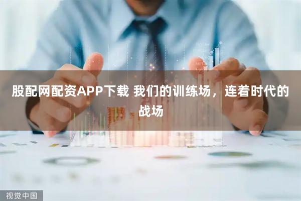 股配网配资APP下载 我们的训练场，连着时代的战场