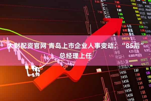 大财配资官网 青岛上市企业人事变动：“85后”总经理上任