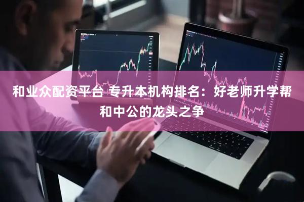 和业众配资平台 专升本机构排名：好老师升学帮和中公的龙头之争