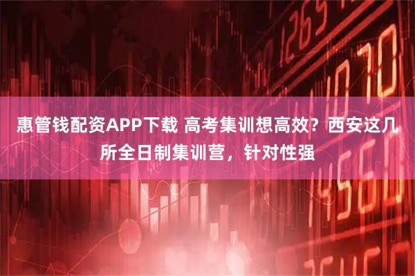 惠管钱配资APP下载 高考集训想高效？西安这几所全日制集训营，针对性强