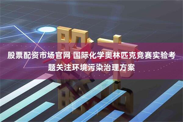 股票配资市场官网 国际化学奥林匹克竞赛实验考题关注环境污染治理方案