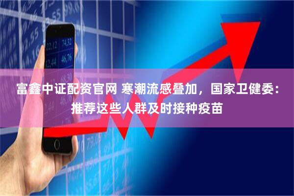富鑫中证配资官网 寒潮流感叠加，国家卫健委：推荐这些人群及时接种疫苗
