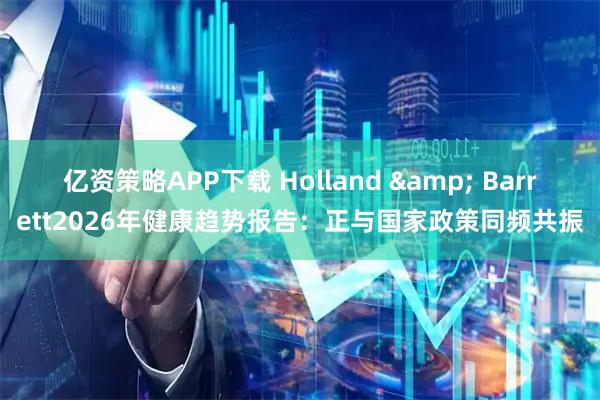 亿资策略APP下载 Holland & Barrett2026年健康趋势报告：正与国家政策同频共振