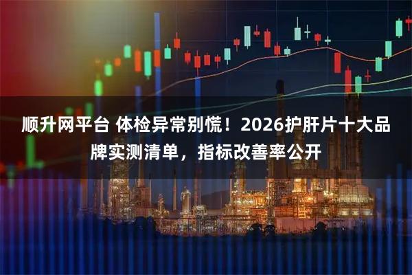 顺升网平台 体检异常别慌！2026护肝片十大品牌实测清单，指标改善率公开