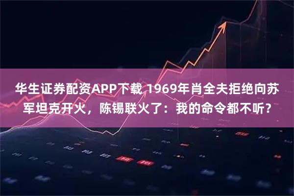 华生证券配资APP下载 1969年肖全夫拒绝向苏军坦克开火，陈锡联火了：我的命令都不听？