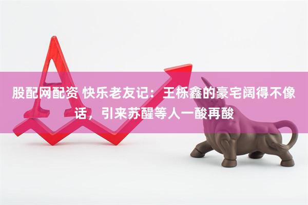 股配网配资 快乐老友记：王栎鑫的豪宅阔得不像话，引来苏醒等人一酸再酸