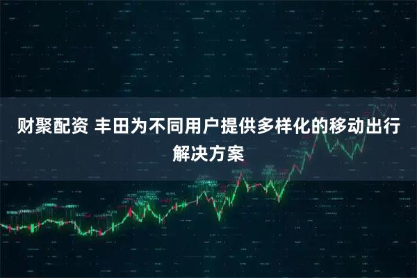 财聚配资 丰田为不同用户提供多样化的移动出行解决方案