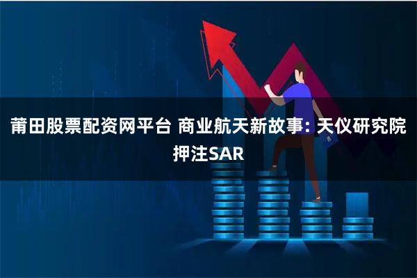 莆田股票配资网平台 商业航天新故事: 天仪研究院押注SAR