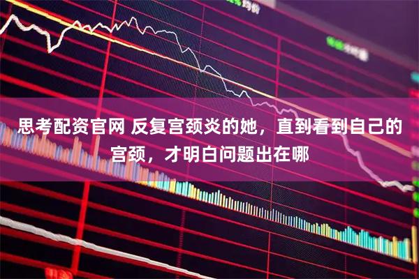 思考配资官网 反复宫颈炎的她，直到看到自己的宫颈，才明白问题出在哪