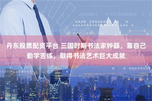 丹东股票配资平台 三国时期书法家钟繇，靠自己勤学苦练，取得书法艺术巨大成就