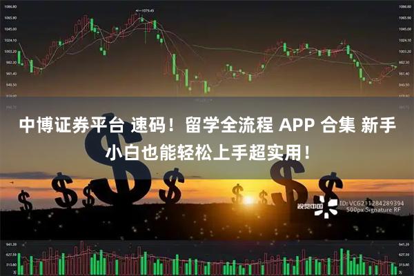 中博证券平台 速码！留学全流程 APP 合集 新手小白也能轻松上手超实用！