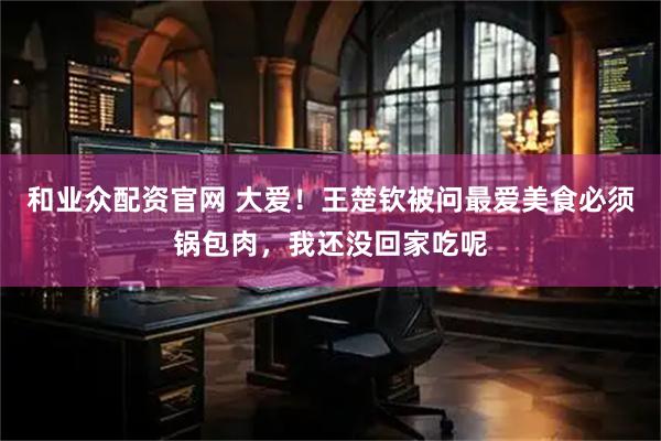 和业众配资官网 大爱！王楚钦被问最爱美食必须锅包肉，我还没回家吃呢
