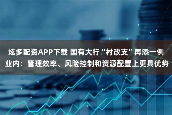 炫多配资APP下载 国有大行“村改支”再添一例 业内：管理效率、风险控制和资源配置上更具优势