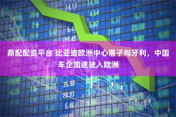 鼎配配资平台 比亚迪欧洲中心落子匈牙利，中国车企加速驶入欧洲
